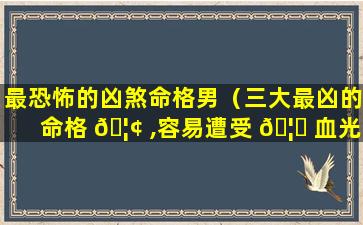 最恐怖的凶煞命格男（三大最凶的命格 🦢 ,容易遭受 🦉 血光之灾）